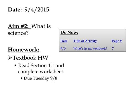 Date: 9/4/2015 Aim #2: What is science? Homework:  Textbook HW  Read Section 1.1 and complete worksheet.  Due Tuesday 9/8 Do Now: DateTitle of ActivityPage.