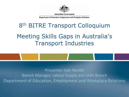 8 th BITRE Transport Colloquium Meeting Skills Gaps in Australia’s Transport Industries Presenter: Ivan Neville Branch Manager, Labour Supply and Skills.