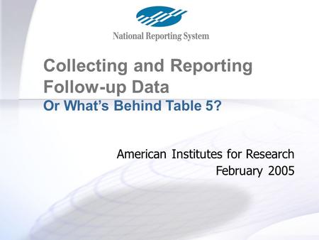Table 5 and Follow-up Collecting and Reporting Follow-up Data Or What’s Behind Table 5? American Institutes for Research February 2005.