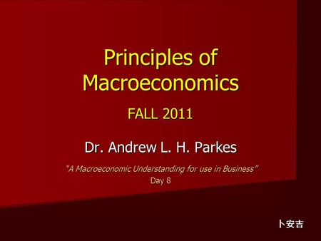 Principles of Macroeconomics FALL 2011 Dr. Andrew L. H. Parkes “A Macroeconomic Understanding for use in Business” Day 8 卜安吉.