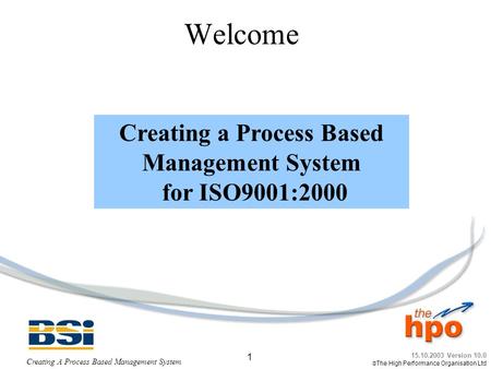 15.10.2003 Version 10.0  The High Performance Organisation Ltd Creating A Process Based Management System 1 Welcome Creating a Process Based Management.