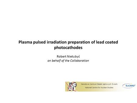 Plasma pulsed irradiation preparation of lead coated photocathodes Robert Nietubyć on behalf of the Collaboration Narodowe Centrum Badań Jądrowych Świerk.