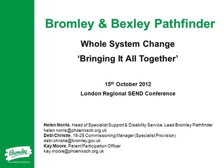Bromley & Bexley Pathfinder Whole System Change ‘Bringing It All Together’ 15 th October 2012 London Regional SEND Conference Helen Norris, Head of Specialist.