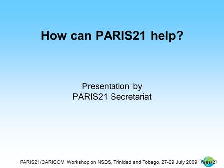 PARIS21/CARICOM Workshop on NSDS, Trinidad and Tobago, 27-29 July 2009 How can PARIS21 help? Presentation by PARIS21 Secretariat.