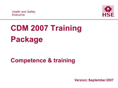 Health and Safety Executive Health and Safety Executive CDM 2007 Training Package Competence & training Version: September 2007.