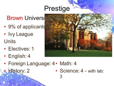 Page 1 Prestige Brown University 9% of applicants Ivy League Units Electives: 1 English: 4 Foreign Language: 4 History: 2 Math: 4 Science: 4 - with lab: