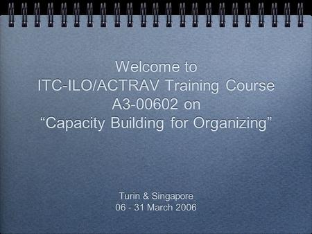Welcome to ITC-ILO/ACTRAV Training Course A3-00602 on “Capacity Building for Organizing” Turin & Singapore 06 - 31 March 2006 Turin & Singapore 06 - 31.