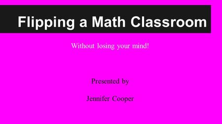 Flipping a Math Classroom Without losing your mind! Presented by Jennifer Cooper.