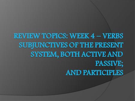 Review Topics: Week 4 – Verbs Subjunctives of the Present System, both Active and Passive; and Participles.