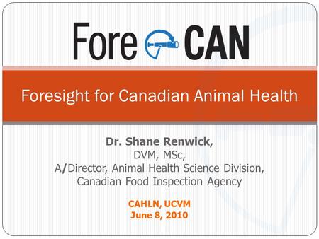 Dr. Shane Renwick, DVM, MSc, A/Director, Animal Health Science Division, Canadian Food Inspection Agency CAHLN, UCVM June 8, 2010 Foresight for Canadian.
