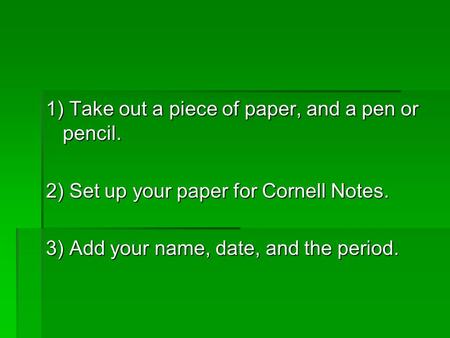 1) Take out a piece of paper, and a pen or pencil. 2) Set up your paper for Cornell Notes. 3) Add your name, date, and the period.