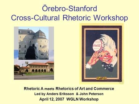 Örebro-Stanford Cross-Cultural Rhetoric Workshop Rhetoric A meets Rhetorics of Art and Commerce Led by Anders Eriksson & John Peterson April 12, 2007 WGLN.