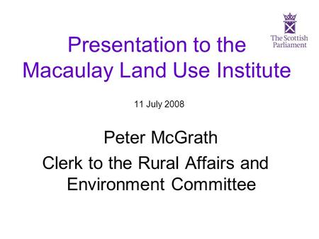 Presentation to the Macaulay Land Use Institute 11 July 2008 Peter McGrath Clerk to the Rural Affairs and Environment Committee.