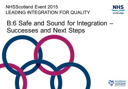 NHSScotland Event 2015 LEADING INTEGRATION FOR QUALITY B:6 Safe and Sound for Integration – Successes and Next Steps.