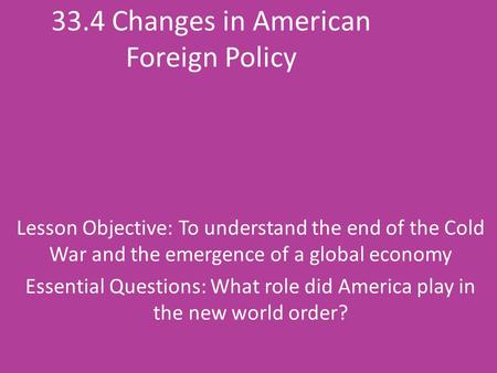 33.4 Changes in American Foreign Policy Lesson Objective: To understand the end of the Cold War and the emergence of a global economy Essential Questions: