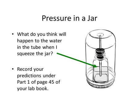 Pressure in a Jar What do you think will happen to the water in the tube when I squeeze the jar? Record your predictions under Part 1 of page 45 of.