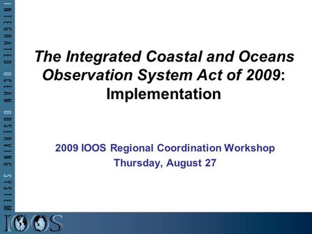 The Integrated Coastal and Oceans Observation System Act of 2009: Implementation 2009 IOOS Regional Coordination Workshop Thursday, August 27.