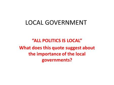LOCAL GOVERNMENT “ALL POLITICS IS LOCAL” What does this quote suggest about the importance of the local governments?
