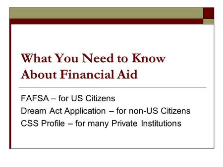 What You Need to Know About Financial Aid FAFSA – for US Citizens Dream Act Application – for non-US Citizens CSS Profile – for many Private Institutions.