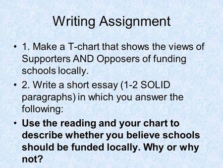 Writing Assignment 1. Make a T-chart that shows the views of Supporters AND Opposers of funding schools locally. 2. Write a short essay (1-2 SOLID paragraphs)