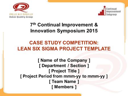 7 th Continual Improvement & Innovation Symposium 2015 CASE STUDY COMPETITION: LEAN SIX SIGMA PROJECT TEMPLATE [ Name of the Company ] [ Department / Section.