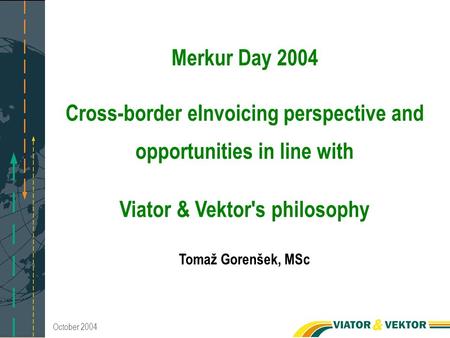 October 2004 Merkur Day 2004 Cross-border eInvoicing perspective and opportunities in line with Viator & Vektor's philosophy Tomaž Gorenšek, MSc.