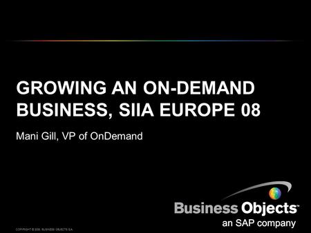 COPYRIGHT © 2008, BUSINESS OBJECTS S.A. GROWING AN ON-DEMAND BUSINESS, SIIA EUROPE 08 Mani Gill, VP of OnDemand.