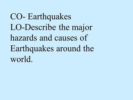 CO- Earthquakes LO-Describe the major hazards and causes of Earthquakes around the world.