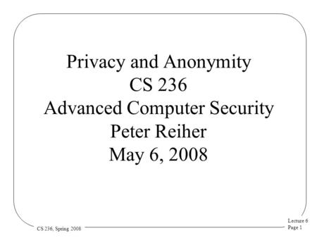 Lecture 6 Page 1 CS 236, Spring 2008 Privacy and Anonymity CS 236 Advanced Computer Security Peter Reiher May 6, 2008.