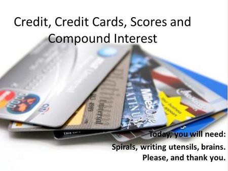 Credit, Credit Cards, Scores and Compound Interest Today, you will need: Spirals, writing utensils, brains. Please, and thank you.