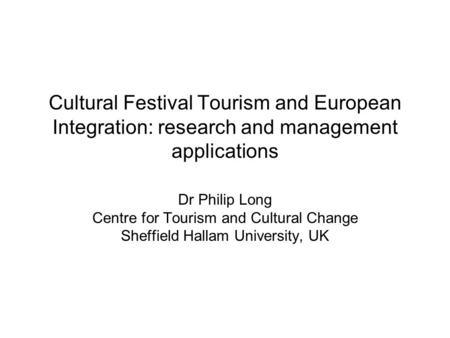Dr Philip Long Centre for Tourism and Cultural Change Sheffield Hallam University, UK Cultural Festival Tourism and European Integration: research and.