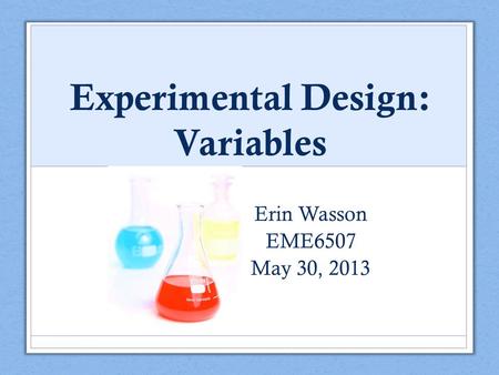 Experimental Design: Variables Erin Wasson EME6507 May 30, 2013.