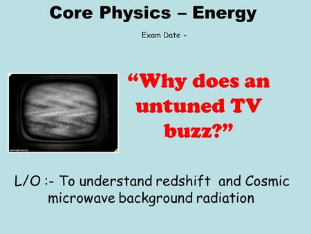 Core Physics – Energy L/O :- To understand redshift and Cosmic microwave background radiation “Why does an untuned TV buzz?” Exam Date -