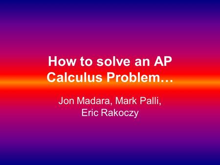 How to solve an AP Calculus Problem… Jon Madara, Mark Palli, Eric Rakoczy.