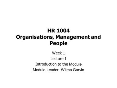 HR 1004 Organisations, Management and People Week 1 Lecture 1 Introduction to the Module Module Leader: Wilma Garvin.