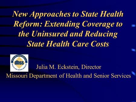 New Approaches to State Health Reform: Extending Coverage to the Uninsured and Reducing State Health Care Costs Julia M. Eckstein, Director Missouri Department.