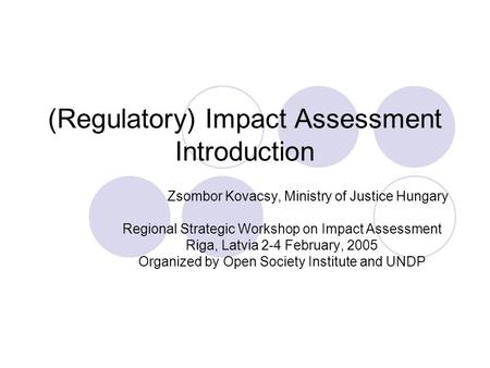 (Regulatory) Impact Assessment Introduction Zsombor Kovacsy, Ministry of Justice Hungary Regional Strategic Workshop on Impact Assessment Riga, Latvia.