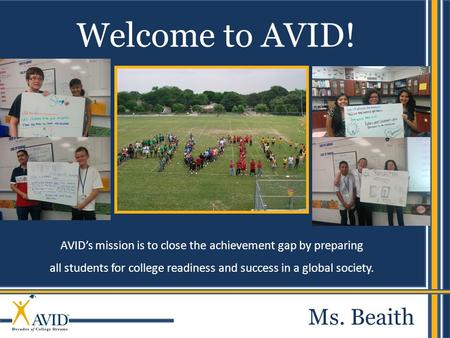 AVID’s mission is to close the achievement gap by preparing all students for college readiness and success in a global society. Welcome to AVID! Ms. Beaith.
