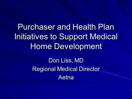 Purchaser and Health Plan Initiatives to Support Medical Home Development Don Liss, MD Regional Medical Director Aetna.