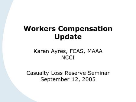 Workers Compensation Update Karen Ayres, FCAS, MAAA NCCI Casualty Loss Reserve Seminar September 12, 2005.