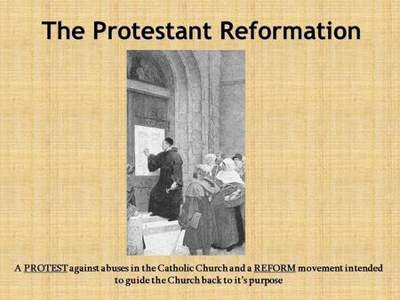 The Protestant Reformation A PROTEST against abuses in the Catholic Church and a REFORM movement intended to guide the Church back to it’s purpose.