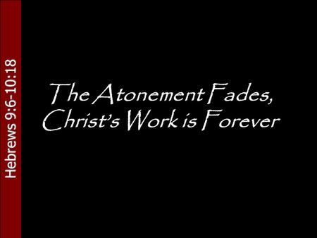 Hebrews 9:6-10:18 The Atonement Fades, Christ’s Work is Forever.
