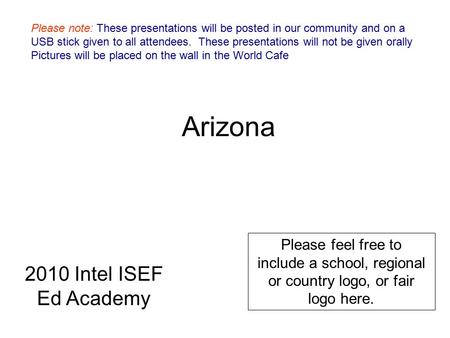 Arizona Please feel free to include a school, regional or country logo, or fair logo here. 2010 Intel ISEF Ed Academy Please note: These presentations.