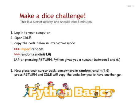 Make a dice challenge! This is a starter activity and should take 5 minutes [ slide 1 ] 1.Log in to your computer 2.Open IDLE 3.Copy the code below in.