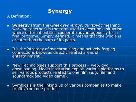 Synergy A Definition: Synergy (from the Greek syn-ergos, συνεργός meaning working together) is the term used to describe a situation where different entities.