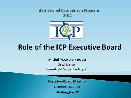 Executive Board Meeting October 14, 2009 Washington DC Role of the ICP Executive Board Michel Mouyelo-Katoula Global Manager International Comparison Program.