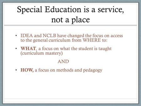 Special Education is a service, not a place IDEA and NCLB have changed the focus on access to the general curriculum from WHERE to: WHAT, a focus on what.