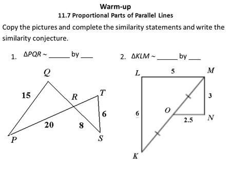 Warm-up 11.7 Proportional Parts of Parallel Lines Copy the pictures and complete the similarity statements and write the similarity conjecture. 1. 2. ΔPQR.