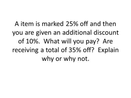 A item is marked 25% off and then you are given an additional discount of 10%. What will you pay? Are receiving a total of 35% off? Explain why or why.