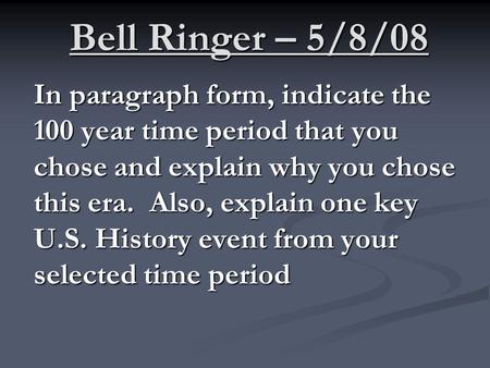 Bell Ringer – 5/8/08 In paragraph form, indicate the 100 year time period that you chose and explain why you chose this era. Also, explain one key U.S.